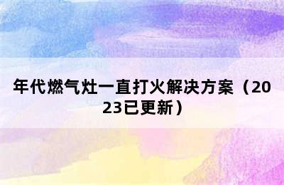 年代燃气灶一直打火解决方案（2023已更新）