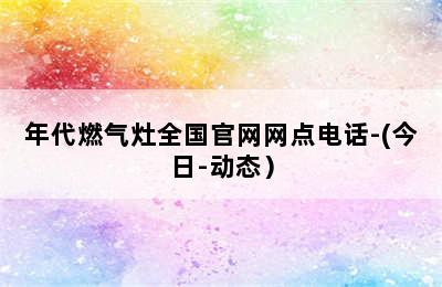 年代燃气灶全国官网网点电话-(今日-动态）