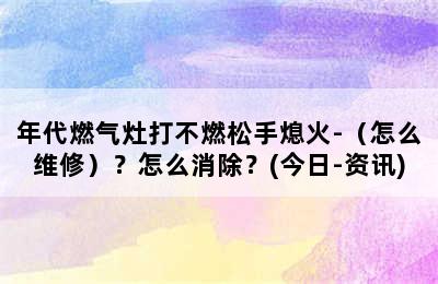 年代燃气灶打不燃松手熄火-（怎么维修）？怎么消除？(今日-资讯)