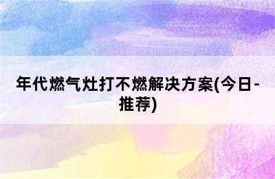 年代燃气灶打不燃解决方案(今日-推荐)