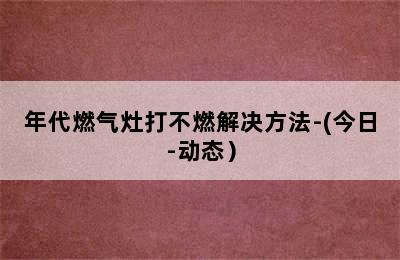 年代燃气灶打不燃解决方法-(今日-动态）