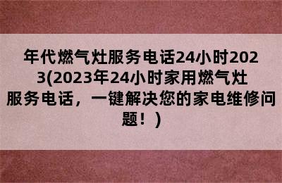 年代燃气灶服务电话24小时2023(2023年24小时家用燃气灶服务电话，一键解决您的家电维修问题！)