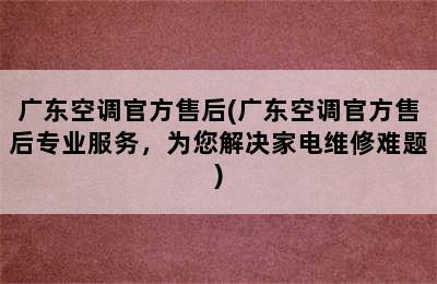 广东空调官方售后(广东空调官方售后专业服务，为您解决家电维修难题)