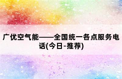 广优空气能——全国统一各点服务电话(今日-推荐)