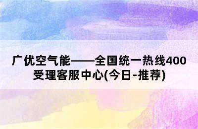 广优空气能——全国统一热线400受理客服中心(今日-推荐)