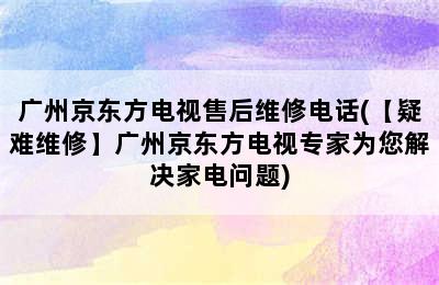 广州京东方电视售后维修电话(【疑难维修】广州京东方电视专家为您解决家电问题)