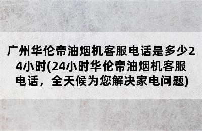 广州华伦帝油烟机客服电话是多少24小时(24小时华伦帝油烟机客服电话，全天候为您解决家电问题)