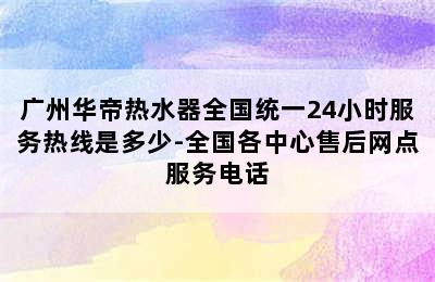 广州华帝热水器全国统一24小时服务热线是多少-全国各中心售后网点服务电话