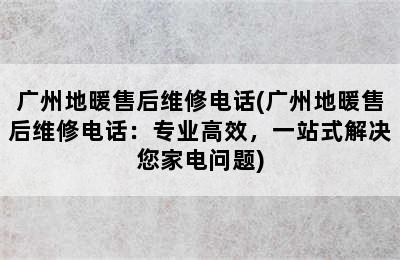 广州地暖售后维修电话(广州地暖售后维修电话：专业高效，一站式解决您家电问题)