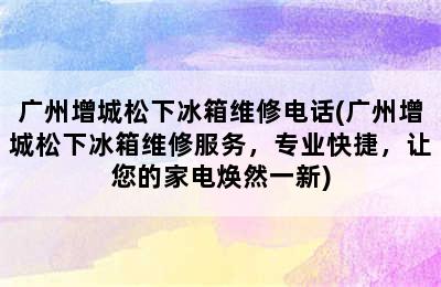 广州增城松下冰箱维修电话(广州增城松下冰箱维修服务，专业快捷，让您的家电焕然一新)