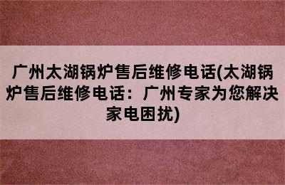 广州太湖锅炉售后维修电话(太湖锅炉售后维修电话：广州专家为您解决家电困扰)