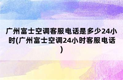 广州富士空调客服电话是多少24小时(广州富士空调24小时客服电话)