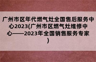 广州市区年代燃气灶全国售后服务中心2023(广州市区燃气灶维修中心——2023年全国销售服务专家)