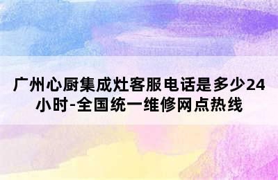 广州心厨集成灶客服电话是多少24小时-全国统一维修网点热线