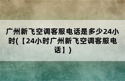 广州新飞空调客服电话是多少24小时(【24小时广州新飞空调客服电话】)