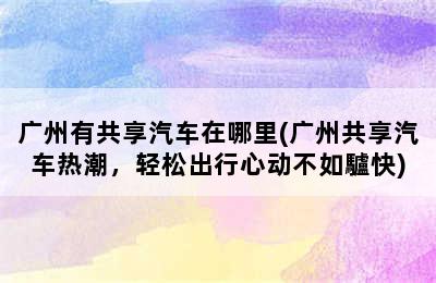 广州有共享汽车在哪里(广州共享汽车热潮，轻松出行心动不如驢快)