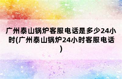 广州泰山锅炉客服电话是多少24小时(广州泰山锅炉24小时客服电话)