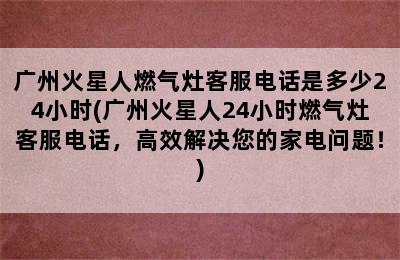 广州火星人燃气灶客服电话是多少24小时(广州火星人24小时燃气灶客服电话，高效解决您的家电问题！)