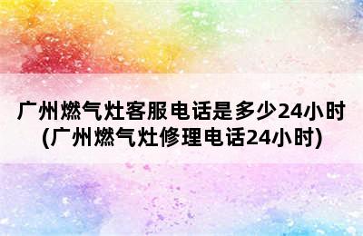 广州燃气灶客服电话是多少24小时(广州燃气灶修理电话24小时)