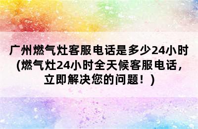 广州燃气灶客服电话是多少24小时(燃气灶24小时全天候客服电话，立即解决您的问题！)