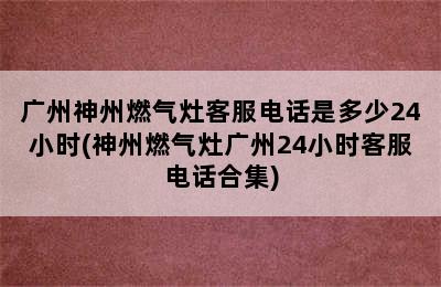 广州神州燃气灶客服电话是多少24小时(神州燃气灶广州24小时客服电话合集)