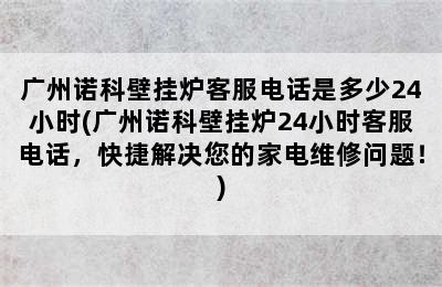 广州诺科壁挂炉客服电话是多少24小时(广州诺科壁挂炉24小时客服电话，快捷解决您的家电维修问题！)