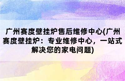 广州赛度壁挂炉售后维修中心(广州赛度壁挂炉：专业维修中心，一站式解决您的家电问题)