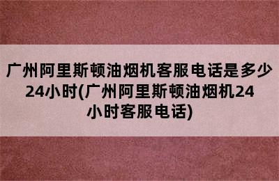 广州阿里斯顿油烟机客服电话是多少24小时(广州阿里斯顿油烟机24小时客服电话)