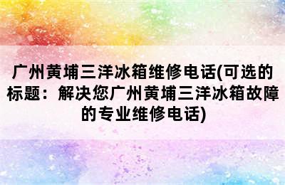 广州黄埔三洋冰箱维修电话(可选的标题：解决您广州黄埔三洋冰箱故障的专业维修电话)