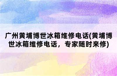 广州黄埔博世冰箱维修电话(黄埔博世冰箱维修电话，专家随时来修)