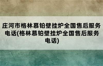 庄河市格林慕铂壁挂炉全国售后服务电话(格林慕铂壁挂炉全国售后服务电话)