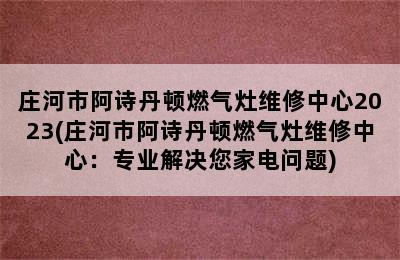 庄河市阿诗丹顿燃气灶维修中心2023(庄河市阿诗丹顿燃气灶维修中心：专业解决您家电问题)