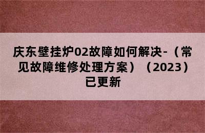 庆东壁挂炉02故障如何解决-（常见故障维修处理方案）（2023）已更新