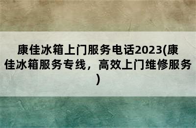 康佳冰箱上门服务电话2023(康佳冰箱服务专线，高效上门维修服务)