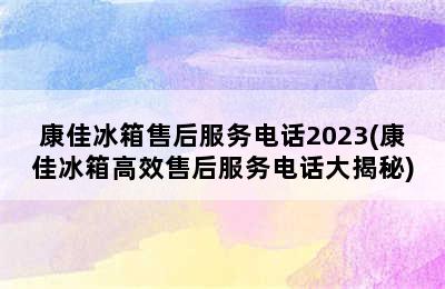 康佳冰箱售后服务电话2023(康佳冰箱高效售后服务电话大揭秘)