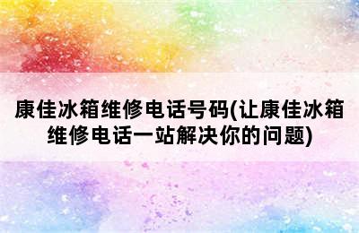 康佳冰箱维修电话号码(让康佳冰箱维修电话一站解决你的问题)