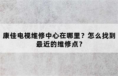 康佳电视维修中心在哪里？怎么找到最近的维修点？