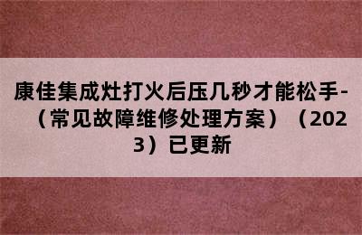 康佳集成灶打火后压几秒才能松手-（常见故障维修处理方案）（2023）已更新