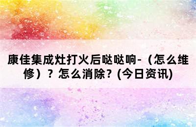 康佳集成灶打火后哒哒响-（怎么维修）？怎么消除？(今日资讯)