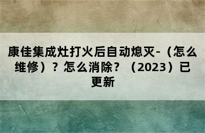 康佳集成灶打火后自动熄灭-（怎么维修）？怎么消除？（2023）已更新