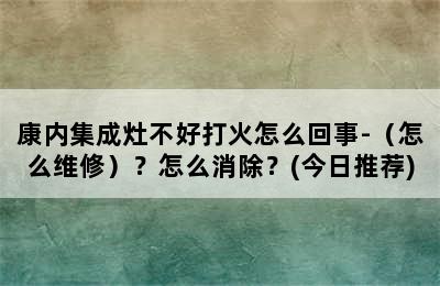 康内集成灶不好打火怎么回事-（怎么维修）？怎么消除？(今日推荐)