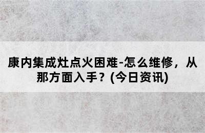 康内集成灶点火困难-怎么维修，从那方面入手？(今日资讯)