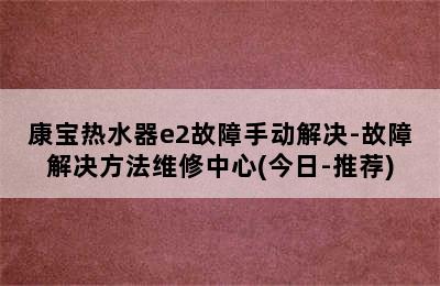 康宝热水器e2故障手动解决-故障解决方法维修中心(今日-推荐)