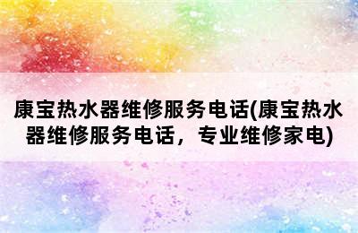 康宝热水器维修服务电话(康宝热水器维修服务电话，专业维修家电)