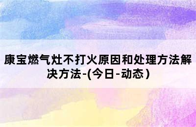 康宝燃气灶不打火原因和处理方法解决方法-(今日-动态）