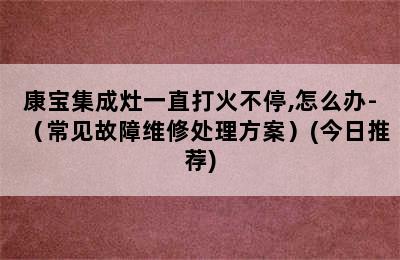 康宝集成灶一直打火不停,怎么办-（常见故障维修处理方案）(今日推荐)