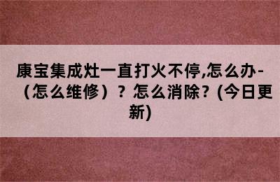 康宝集成灶一直打火不停,怎么办-（怎么维修）？怎么消除？(今日更新)