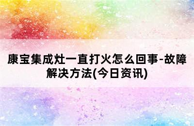 康宝集成灶一直打火怎么回事-故障解决方法(今日资讯)