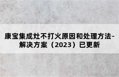 康宝集成灶不打火原因和处理方法-解决方案（2023）已更新