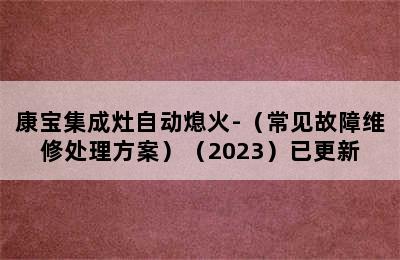 康宝集成灶自动熄火-（常见故障维修处理方案）（2023）已更新